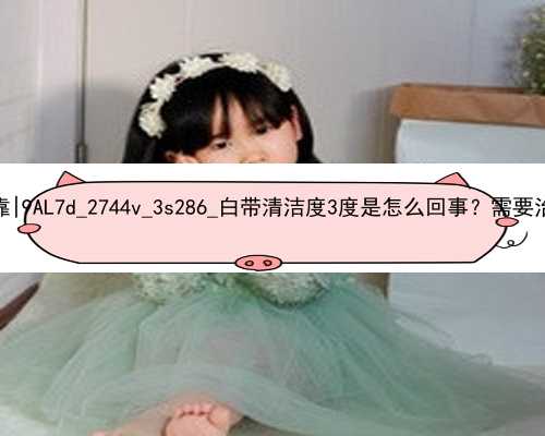 广州代孕公司哪个可靠|9AL7d_2744v_3s286_白带清洁度3度是怎么回事？需要治疗吗？