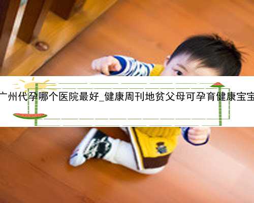 广州代孕哪个医院最好_健康周刊地贫父母可孕育健康宝宝