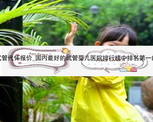 广州优质试管代怀报价_国内最好的试管婴儿医院排行榜中排名第一的是哪家？
