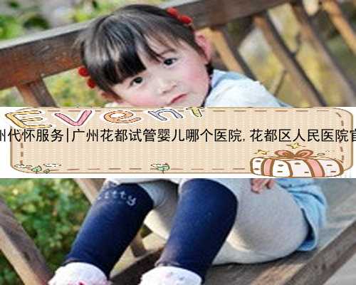 广州代怀服务|广州花都试管婴儿哪个医院,花都区人民医院官网