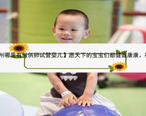 广州专业代孕网|【广州哪里有做供卵试管婴儿】愿天下的宝宝们都健健康康。