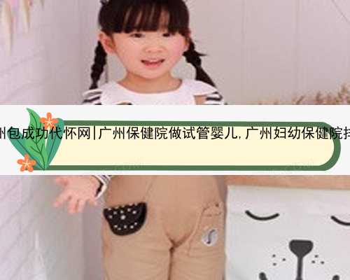 广州包成功代怀网|广州保健院做试管婴儿,广州妇幼保健院排名