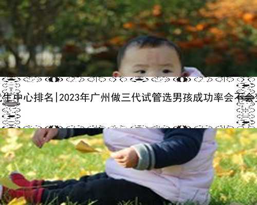 广州代生中心排名|2023年广州做三代试管选男孩成功率会不会变高？