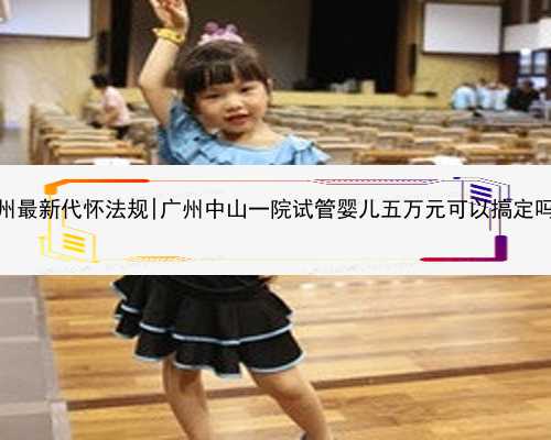 广州最新代怀法规|广州中山一院试管婴儿五万元可以搞定吗？